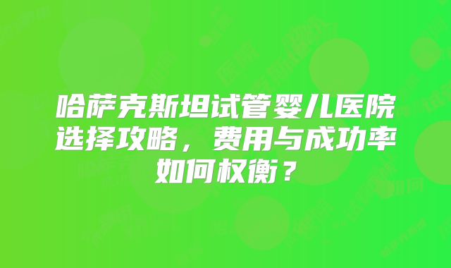 哈萨克斯坦试管婴儿医院选择攻略，费用与成功率如何权衡？