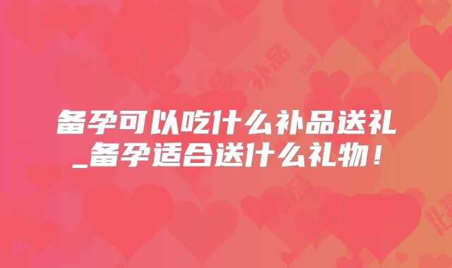 备孕可以吃什么补品送礼_备孕适合送什么礼物！