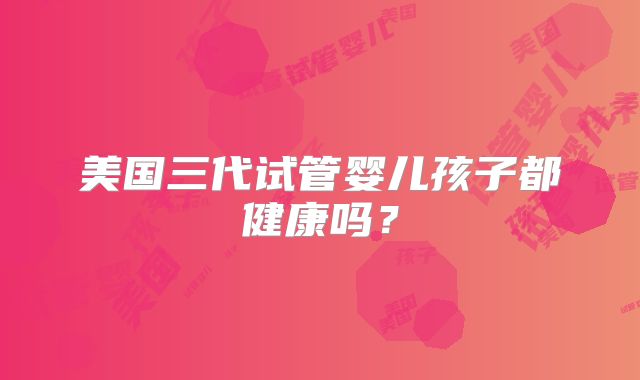 美国三代试管婴儿孩子都健康吗？