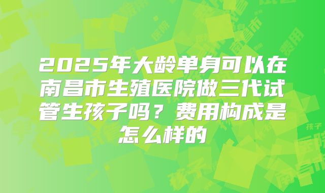 2025年大龄单身可以在南昌市生殖医院做三代试管生孩子吗?费用构成是怎么样的