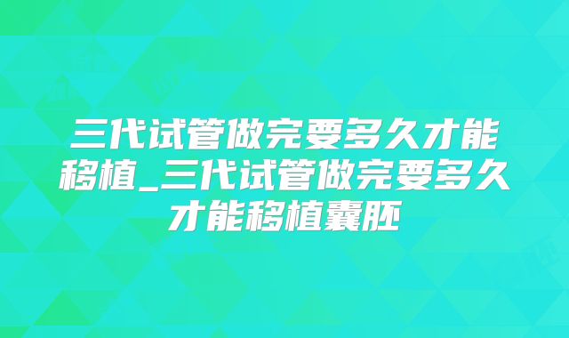 三代试管做完要多久才能移植_三代试管做完要多久才能移植囊胚