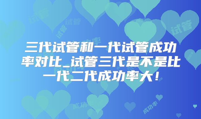 三代试管和一代试管成功率对比_试管三代是不是比一代二代成功率大!