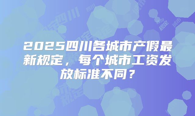 2025四川各城市产假最新规定,每个城市工资发放标准不同?