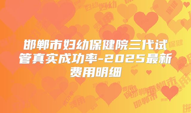 邯郸市妇幼保健院三代试管真实成功率-2025最新费用明细