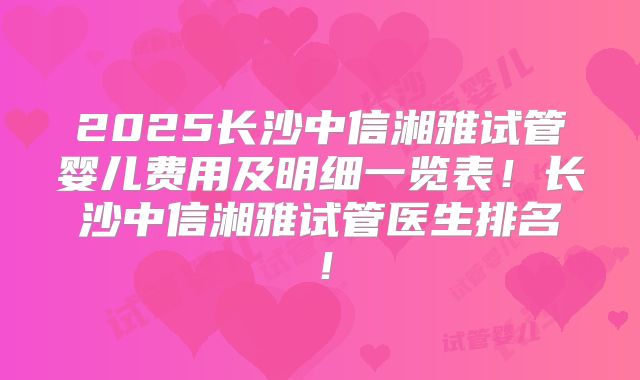 2025长沙中信湘雅试管婴儿费用及明细一览表!长沙中信湘雅试管医生排名!