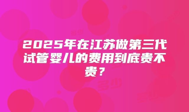 2025年在江苏做第三代试管婴儿的费用到底贵不贵?