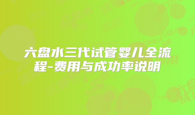 六盘水三代试管婴儿全流程-费用与成功率说明