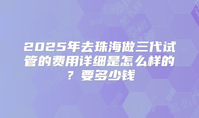 2025年去珠海做三代试管的费用详细是怎么样的?要多少钱