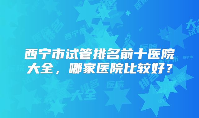 西宁市试管排名前十医院大全，哪家医院比较好？
