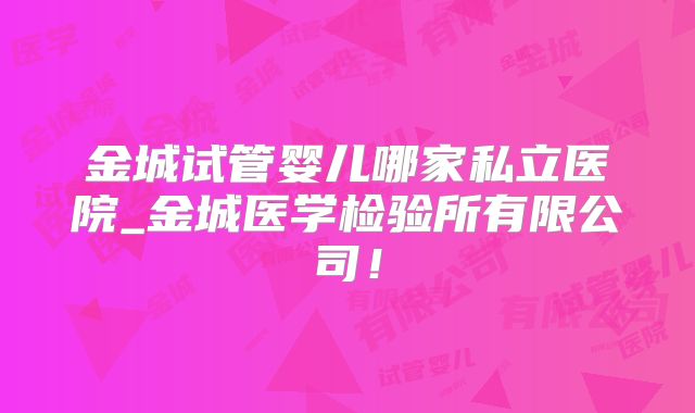 金城试管婴儿哪家私立医院_金城医学检验所有限公司！