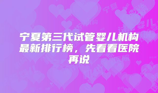 宁夏第三代试管婴儿机构最新排行榜，先看看医院再说