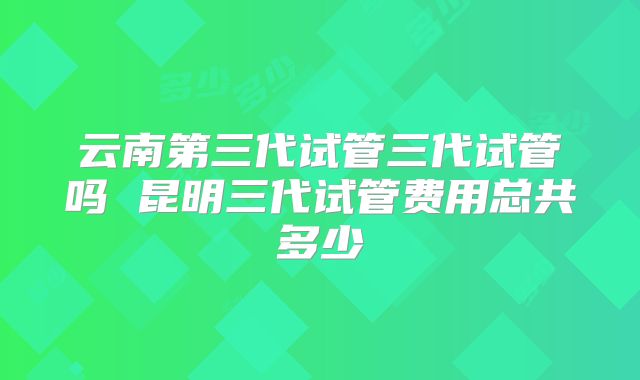 云南第三代试管三代试管吗 昆明三代试管费用总共多少