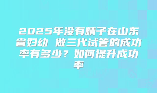 2025年没有精子在山东省妇幼 做三代试管的成功率有多少?如何提升成功率