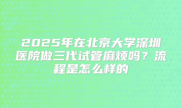 2025年在北京大学深圳医院做三代试管麻烦吗?流程是怎么样的