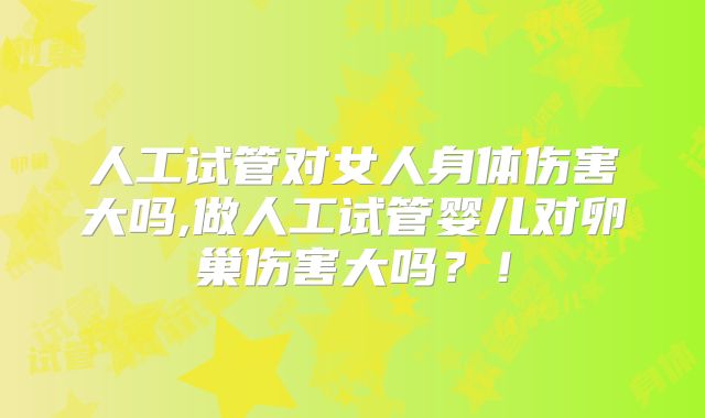 人工试管对女人身体伤害大吗,做人工试管婴儿对卵巢伤害大吗?!
