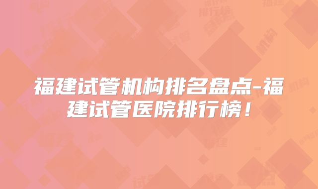 福建试管机构排名盘点-福建试管医院排行榜!