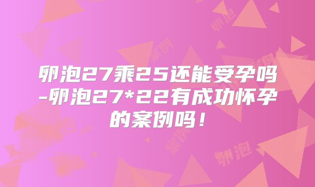 卵泡27乘25还能受孕吗-卵泡27*22有成功怀孕的案例吗!