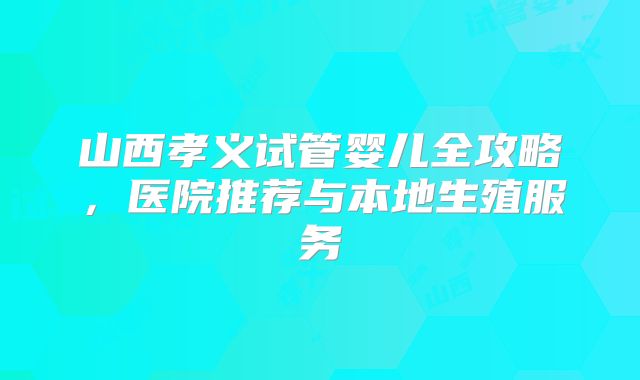 山西孝义试管婴儿全攻略,医院推荐与本地生殖服务