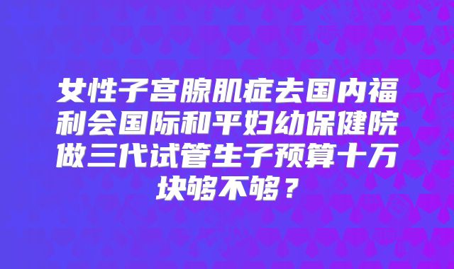 女性子宫腺肌症去国内福利会国际和平妇幼保健院做三代试管生子预算十万块够不够?