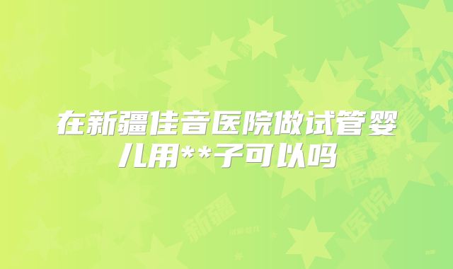 在新疆佳音医院做试管婴儿用**子可以吗