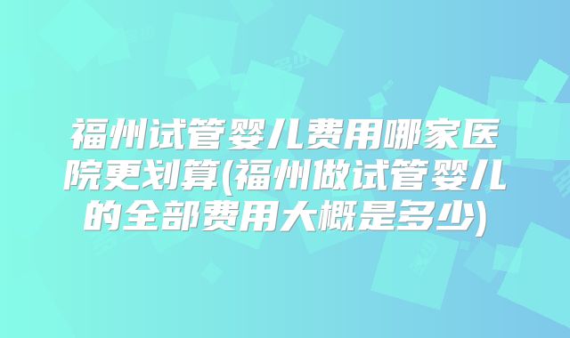 福州试管婴儿费用哪家医院更划算(福州做试管婴儿的全部费用大概是多少)