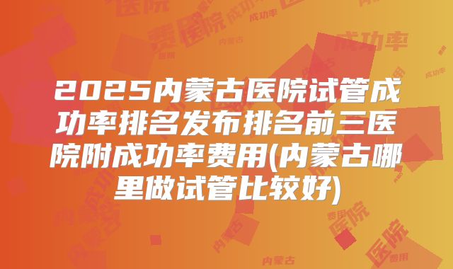 2025内蒙古医院试管成功率排名发布排名前三医院附成功率费用(内蒙古哪里做试管比较好)