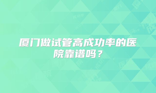 厦门做试管高成功率的医院靠谱吗？