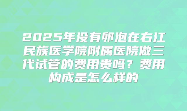 2025年没有卵泡在右江民族医学院附属医院做三代试管的费用贵吗?费用构成是怎么样的
