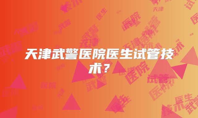 天津武警医院医生试管技术？