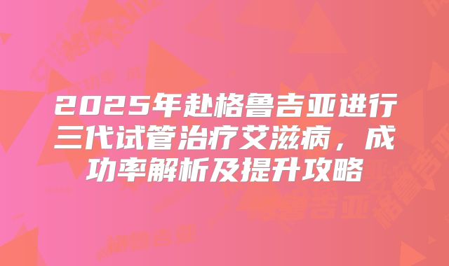 2025年赴格鲁吉亚进行三代试管治疗艾滋病，成功率解析及提升攻略
