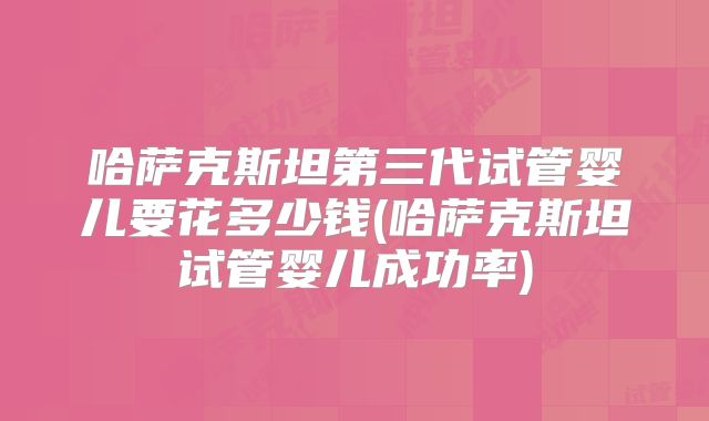 哈萨克斯坦第三代试管婴儿要花多少钱(哈萨克斯坦试管婴儿成功率)