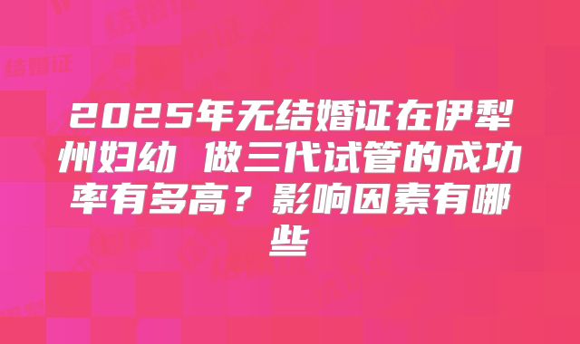 2025年无结婚证在伊犁州妇幼 做三代试管的成功率有多高?影响因素有哪些