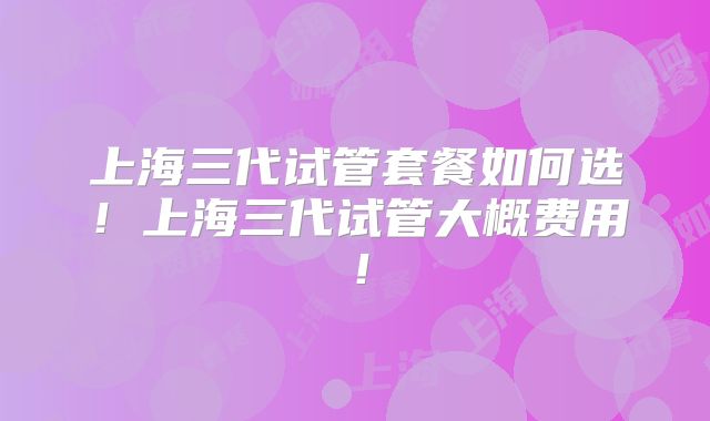 上海三代试管套餐如何选！上海三代试管大概费用！