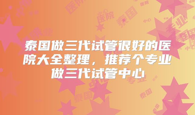泰国做三代试管很好的医院大全整理，推荐个专业做三代试管中心