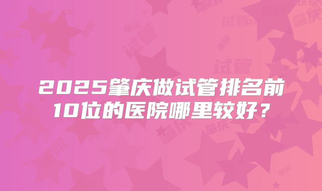 2025肇庆做试管排名前10位的医院哪里较好?