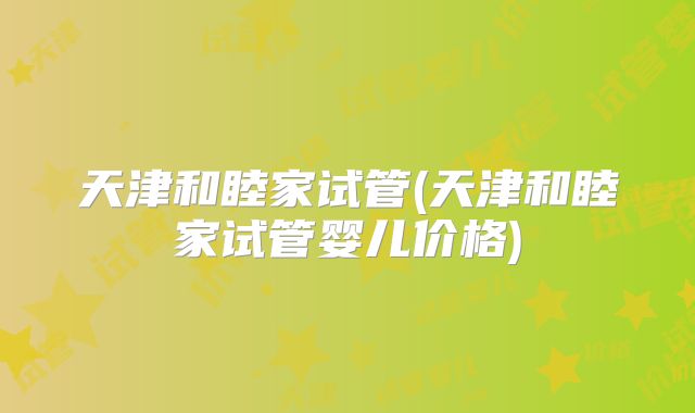 天津和睦家试管(天津和睦家试管婴儿价格)