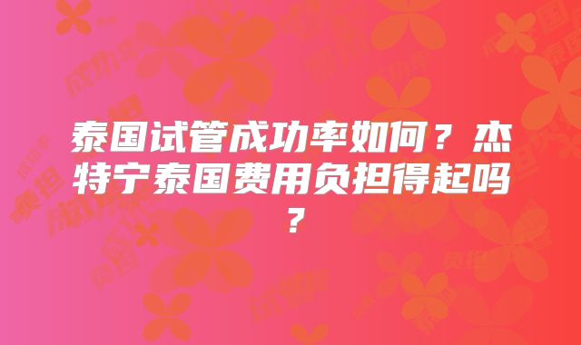 泰国试管成功率如何?杰特宁泰国费用负担得起吗?