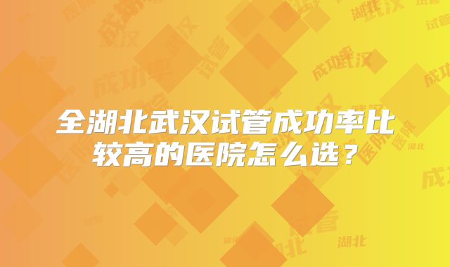全湖北武汉试管成功率比较高的医院怎么选?
