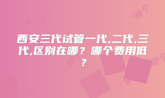 西安三代试管一代,二代,三代,区别在哪?哪个费用低?