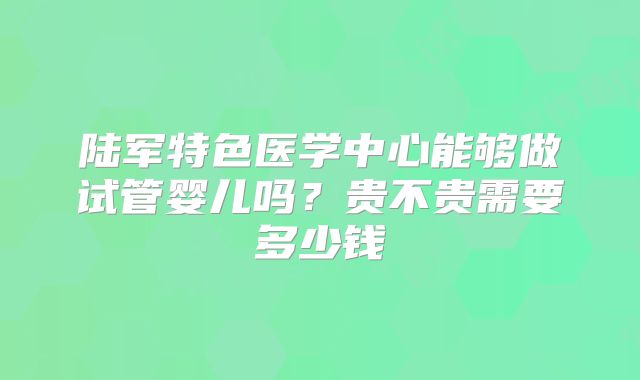 陆军特色医学中心能够做试管婴儿吗？贵不贵需要多少钱