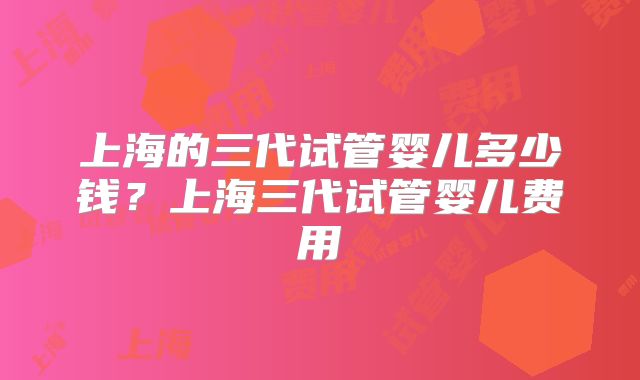 上海的三代试管婴儿多少钱?上海三代试管婴儿费用
