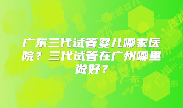 广东三代试管婴儿哪家医院？三代试管在广州哪里做好？