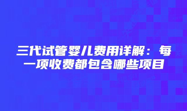 三代试管婴儿费用详解：每一项收费都包含哪些项目
