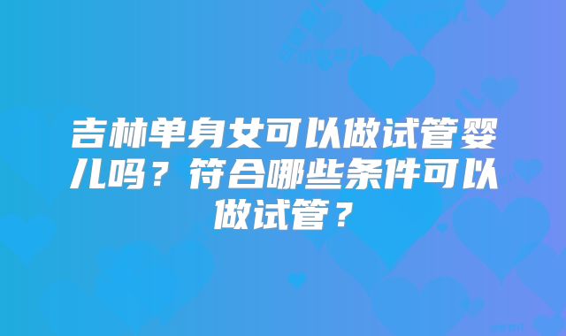 吉林单身女可以做试管婴儿吗?符合哪些条件可以做试管?
