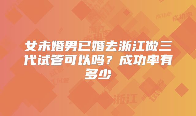女未婚男已婚去浙江做三代试管可以吗？成功率有多少