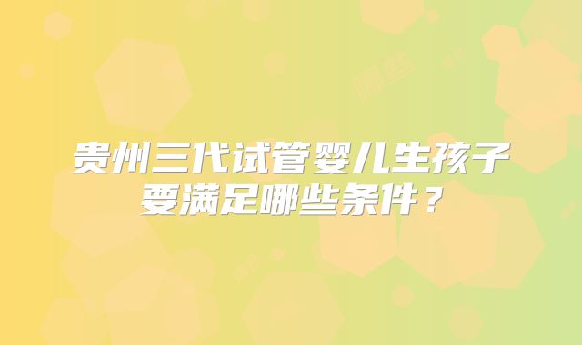 贵州三代试管婴儿生孩子要满足哪些条件?