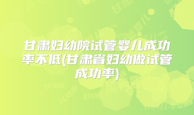 甘肃妇幼院试管婴儿成功率不低(甘肃省妇幼做试管成功率)
