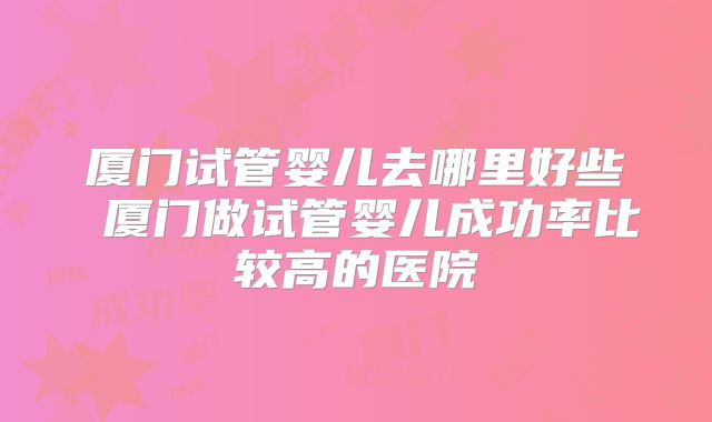 厦门试管婴儿去哪里好些 厦门做试管婴儿成功率比较高的医院