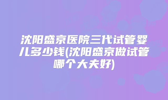 沈阳盛京医院三代试管婴儿多少钱(沈阳盛京做试管哪个大夫好)