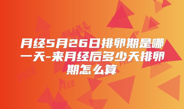 月经5月26日排卵期是哪一天-来月经后多少天排卵期怎么算